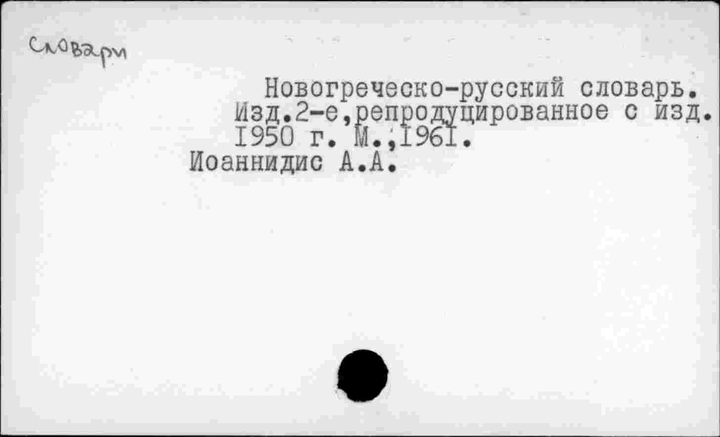 ﻿
Новогреческо-русский словарь. Изд.2-е,репродуцированное с изд 1950 г. м.,1961.
Иоаннидис А.А.